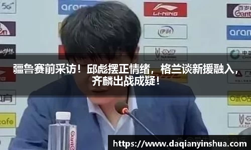 疆鲁赛前采访！邱彪摆正情绪，格兰谈新援融入，齐麟出战成疑！